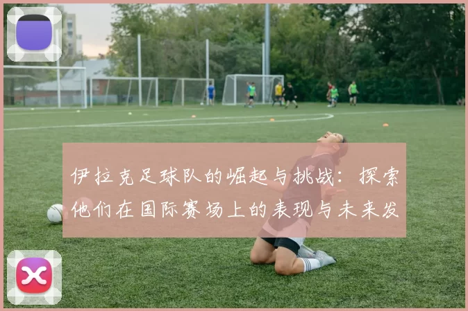 伊拉克足球队的崛起与挑战：探索他们在国际赛场上的表现与未来发展