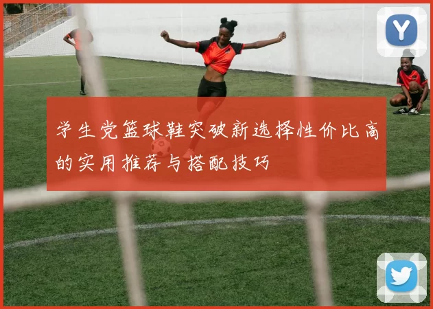 学生党篮球鞋突破新选择性价比高的实用推荐与搭配技巧