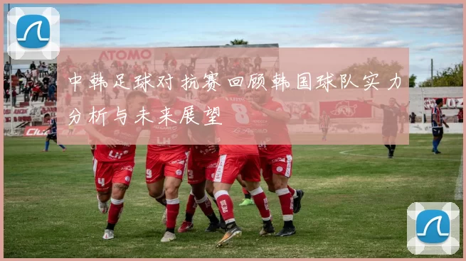 中韩足球对抗赛回顾韩国球队实力分析与未来展望